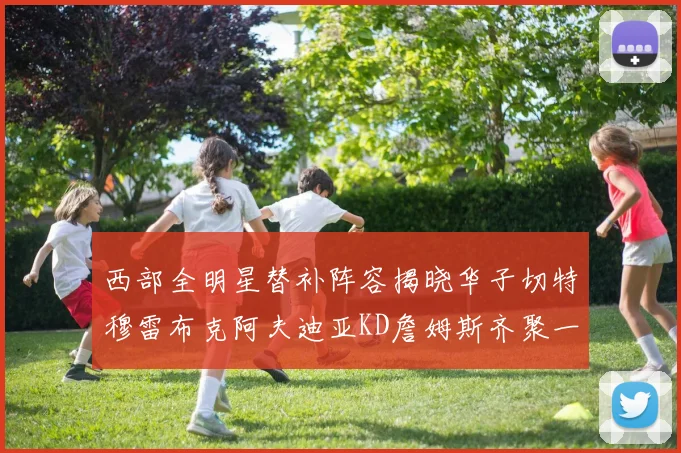 西部全明星替补阵容揭晓华子切特穆雷布克阿夫迪亚KD詹姆斯齐聚一堂
