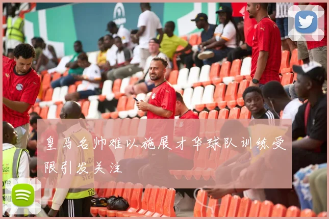 皇马名帅难以施展才华球队训练受限引发关注