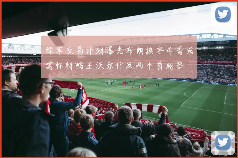 绿军交易计划曝光布朗换字母哥或需怀特鸭王沃尔什及两个首轮签