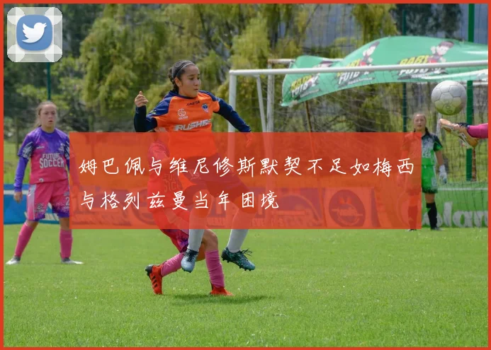 姆巴佩与维尼修斯默契不足如梅西与格列兹曼当年困境