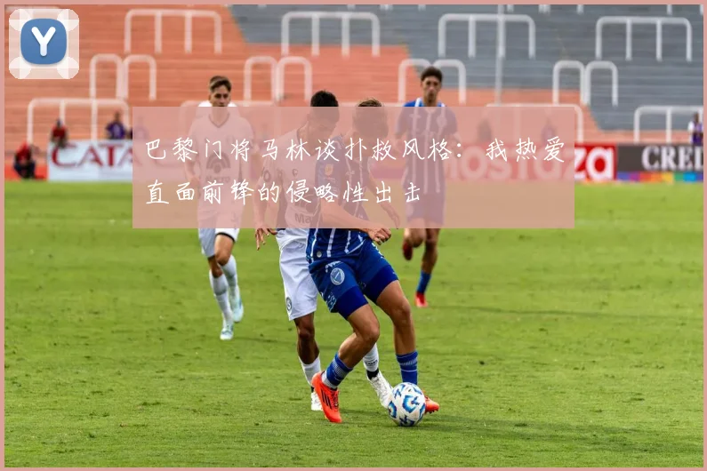 巴黎门将马林谈扑救风格：我热爱直面前锋的侵略性出击