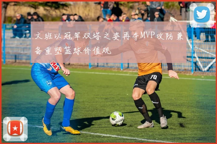 文班以冠军双塔之姿再夺MVP攻防兼备重塑篮球价值观