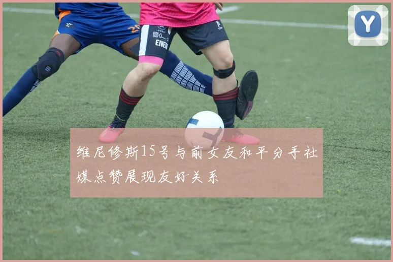 维尼修斯15号与前女友和平分手社媒点赞展现友好关系