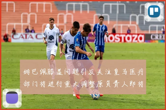 姆巴佩膝盖问题引发关注皇马医疗部门将进行重大调整原负责人即将离任