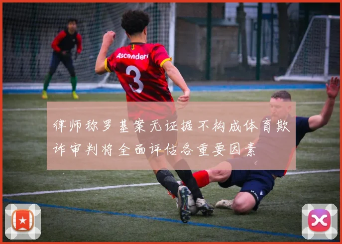律师称罗基案无证据不构成体育欺诈审判将全面评估各重要因素
