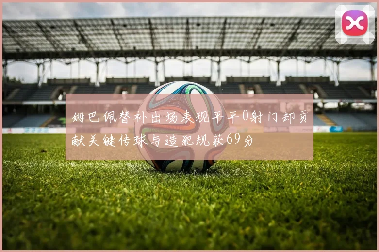 姆巴佩替补出场表现平平0射门却贡献关键传球与造犯规获69分