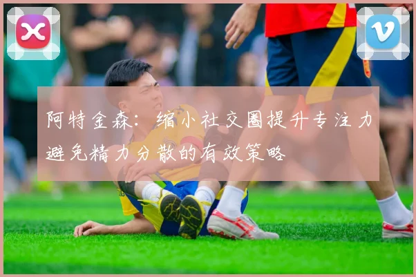 阿特金森：缩小社交圈提升专注力避免精力分散的有效策略